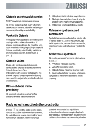 Page 17
Čistenie ostrekovacích ramien
NIKDY nevyberajte ostrekovacie ramená.
Ak zvyšky ne čistôt upchali otvory v hornom
ostrekovacom ramene, odstrá ňte ne čistoty po-
mocou napichova čky na jednohubky.
Vonkajšie  čistenie
Vonkajšie povrchy spotrebi ča a ovládací panel
umývajte vlhkou mäkkou handri čkou. V
prípade potreby používajte iba neutrálne umý-
vacie prostriedky. Ni kdy nepoužívajte pieskové
č istiace prostriedky, drsné hubky na  čistenie
ani rozpúš ťadlá (acetón, trichlóretylén a
pod....).
Č istenie...