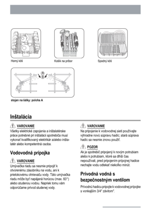 Page 22
Horný kôšKošík na príborSpodný kôš
stojan na šálky: poloha A
Inštalácia
  VAROVANIE
Všetky elektrické zapojenia a inštalatérske
práce potrebné pri inštalácii spotrebi
ča musí
vykona ť kvalifikovaný elektrikár a/alebo inšta-
latér alebo kompetentná osoba.
Vodovodná prípojka
   VAROVANIE
Umýva
čka riadu sa nesmie pripoji ť k
otvorenému zásobníku na vodu, ani k
prietokovému ohrieva ču vody. Táto umýva čka
riadu môže by ť napájaná horúcou (max. 60°)
alebo studenou vodou. Napriek tomu vám
odporú čame prívod...