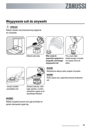 Page 11Wsypywanie soli do zmywarki
  UWAGA!
Należy używać soli przeznaczonej wyłącznie
do zmywarek.
Odkręcić pokrywkę.Wlać wodę do
pojemnika wyłącznie w
przypadku pierwszego
wsypywania soli.Przy użyciu lejka
dostarczonego w komple-
cie wsypać sól aż do
pełna.
Usunąć wszelkie
pozostałości soli.Dokręcić pokrywę, obra-
cając zgodnie z ruchem
wskazówek zegara aż do
słyszalnego kliknięcia.WAŻNE!
Niezwłocznie włączyć pełny program zmywania.
WAŻNE!
Woda wylewa się z pojemnika podczas dodawania
soli.
WAŻNE!
Należy...