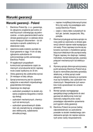 Page 29Warunki gwarancji
Warunki gwarancji - Poland
1. Electrolux Poland Sp. z o.o. gwarantuje,
że zakupione urządzenie jest wolne od
wad fizycznych zobowiązując się jedno-
cześnie – w razie ujawnienia takich wad w
okresie gwarancyjnym i w zakresie okreś-
lonym niniejszym dokumentem – do ich
usunięcia w sposób uzależniony od
właściwości wady.
2. Ujawniona wada zostanie usunięta na
koszt gwaranta w ciągu 14 dni od daty
zgłoszenia uszkodzenia do
autoryzowanego punktu serwisowego
Electrolux Poland.
3. W...