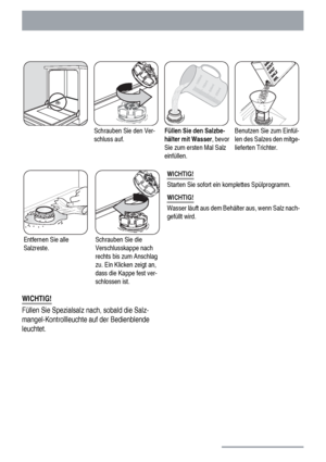 Page 12Schrauben Sie den Ver-
schluss auf.Füllen Sie den Salzbe-
hälter mit Wasser, bevor
Sie zum ersten Mal Salz
einfüllen.Benutzen Sie zum Einfül-
len des Salzes den mitge-
lieferten Trichter.
Entfernen Sie alle
Salzreste.Schrauben Sie die
Verschlusskappe nach
rechts bis zum Anschlag
zu. Ein Klicken zeigt an,
dass die Kappe fest ver-
schlossen ist.WICHTIG!
Starten Sie sofort ein komplettes Spülprogramm.
WICHTIG!
Wasser läuft aus dem Behälter aus, wenn Salz nach-
gefüllt wird.
WICHTIG!
Füllen Sie Spezialsalz...