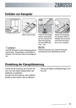 Page 13Einfüllen von Klarspüler
Öffnen Sie den Deckel.Füllen Sie den Klarspül-
dosierer mit Klarspüler
auf. Der maximale Füll-
stand wird angezeigt
durch die Markierung
max. maxWischen Sie übergelaufe-
nen Klarspüler sofort ab.
Schließen Sie den Deckel
und drücken Sie densel-
ben an, bis er einrastet.
VORSICHT!
Füllen Sie nie andere Produkte (Reinigungsmittel für
Geschirrspüler, Flüssigreiniger) in den Behälter für
Klarspüler. Das Gerät kann dadurch beschädigt wer-
den.WICHTIG!Füllen Sie Klarspüler nach, sobald...