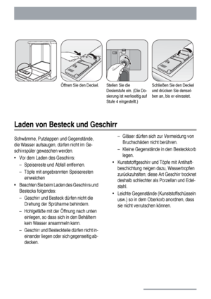 Page 14Öffnen Sie den Deckel.Stellen Sie die
Dosierstufe ein. (Die Do-
sierung ist werkseitig auf
Stufe 4 eingestellt.)Schließen Sie den Deckel
und drücken Sie densel-
ben an, bis er einrastet.
Laden von Besteck und Geschirr
Schwämme, Putzlappen und Gegenstände,
die Wasser aufsaugen, dürfen nicht im Ge-
schirrspüler gewaschen werden.
• Vor dem Laden des Geschirrs:
– Speisereste und Abfall entfernen.
– Töpfe mit angebrannten Speiseresten
einweichen
• Beachten Sie beim Laden des Geschirrs und
Bestecks folgendes:...