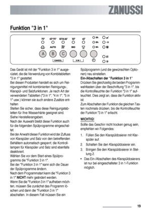 Page 19Funktion 3 in 1
AB C
Das Gerät ist mit der Funktion 3 in 1 ausge-
rüstet, die die Verwendung von Kombitabletten
3 in 1 gestattet.
Bei diesen Produkten handelt es sich um Rei-
nigungsmittel mit kombinierten Reinigungs-,
Klarspül- und Salzfunktionen. Je nach Art der
verwendeten Tabletten (3 in 1, 4 in 1, 5 in
1 usw.) können sie auch andere Zusätze ent-
halten
Stellen Sie sicher, dass diese Reinigungstab-
letten für Ihre Wasserhärte geeignet sind.
Siehe Herstellerangaben.
Nach der Auswahl bleibt diese...