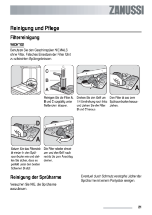 Page 21Reinigung und Pflege
Filterreinigung
WICHTIG!
Benutzen Sie den Geschirrspüler NIEMALS
ohne Filter. Falsches Einsetzen der Filter führt
zu schlechten Spülergebnissen.
Reinigen Sie die Filter A,
B und C sorgfältig unter
fließendem Wasser.Drehen Sie den Griff um
1/4 Umdrehung nach links
und ziehen Sie die Filter
B und C heraus.Den Filter A aus dem
Spülraumboden heraus-
ziehen.
Setzen Sie das Filtersieb
A wieder in den Spül-
raumboden ein und stel-
len Sie sicher, dass es
perfekt unter den beiden
Schienen D...