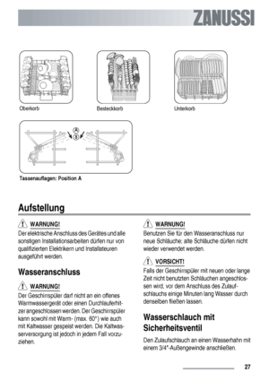 Page 27OberkorbBesteckkorbUnterkorb
Tassenauflagen: Position A
Aufstellung
  WARNUNG!
Der elektrische Anschluss des Gerätes und alle
sonstigen Installationsarbeiten dürfen nur von
qualifizierten Elektrikern und Installateuren
ausgeführt werden.
Wasseranschluss
  WARNUNG!
Der Geschirrspüler darf nicht an ein offenes
Warmwassergerät oder einen Durchlauferhit-
zer angeschlossen werden. Der Geschirrspüler
kann sowohl mit Warm- (max. 60°) wie auch
mit Kaltwasser gespeist werden. Die Kaltwas-
serversorgung ist jedoch...