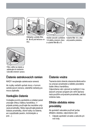 Page 16Dôkladne vyčistite filtre
A , B a C pod tečúcou vo-
dou.Otočte rukoväť o približne
1/4 otáčky smerom vľavo
a vyberte filtre B a  C .Vyberte filter  A  z dna
umývacieho priestoru.
Filtre vráťte na miesto a
zablokujte ich otočením
rukoväte smerom vpravo.   
Čistenie ostrekovacích ramien
NIKDY nevyberajte ostrekovacie ramená.
Ak zvyšky nečistôt upchali otvory v hornom
ostrekovacom ramene, odstráňte nečistoty po-
mocou špáradla.
Vonkajšie čistenie
Vonkajšie povrchy spotrebiča a ovládací panel
umývajte vlhkou...