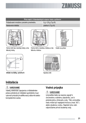 Page 21Plná náplň: 9 štandardných súprav riadu a príborov
Požadované množstvo pracieho prostriedku5 g + 20 g (Typ B)
Nastavenie leštidlapoloha 4 (Typ III)
Horný kôš bez menšej misky a ša-
látovej miskyHorný kôš s menšou miskou a ša-
látovou miskouKošík na príbor
držiak na šálky: poloha ASpodný kôš
Inštalácia
  VAROVANIE
Všetky elektrické zapojenia a inštalatérske
práce potrebné pri inštalácii spotrebiča musí
vykonať príslušný kvalifikovaný odborník alebo
kompetentná osoba.
Vodná prípojka
  VAROVANIE
Umývačka...