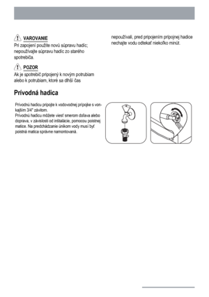 Page 22  VAROVANIE
Pri zapojení použite novú súpravu hadíc;
nepoužívajte súpravu hadíc zo starého
spotrebiča.
  POZOR
Ak je spotrebič pripojený k novým potrubiam
alebo k potrubiam, ktoré sa dlhší časnepoužívali, pred pripojením prípojnej hadice
nechajte vodu odtekať niekoľko minút.
Prívodná hadica
Prívodnú hadicu pripojte k vodovodnej prípojke s von-
kajším 3/4 závitom.
Prívodnú hadicu môžete viesť smerom doľava alebo
doprava, v závislosti od inštalácie, pomocou poistnej
matice. Na predchádzanie únikom vody...