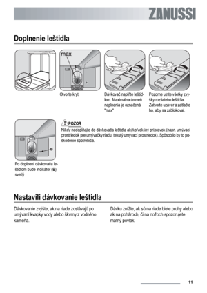 Page 11Doplnenie leštidla
Otvorte kryt.Dávkovač naplňte leštid-
lom. Maximálna úroveň
naplnenia je označená
maxPozorne utrite všetky zvy-
šky rozliateho leštidla.
Zatvorte uzáver a zatlačte
ho, aby sa zablokoval.
Po doplnení dávkovača le-
štidlom bude indikátor (B)
svetlý
POZOR
Nikdy nedopĺňajte do dávkovača leštidla akýkoľvek iný prípravok (napr. umývací
prostriedok pre umývačky riadu, tekutý umývací prostriedok). Spôsobilo by to po-
škodenie spotrebiča.
Nastavili dávkovanie leštidla
Dávkovanie zvýšte, ak na...