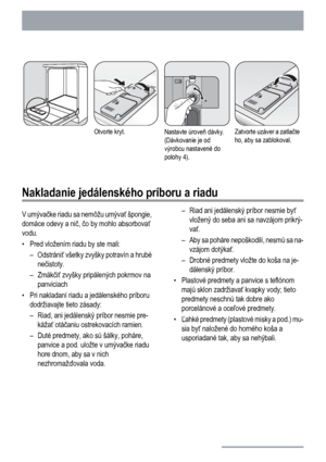 Page 12Otvorte kryt.Nastavte úroveň dávky.
(Dávkovanie je od
výrobcu nastavené do
polohy 4).Zatvorte uzáver a zatlačte
ho, aby sa zablokoval.
Nakladanie jedálenského príboru a riadu
V umývačke riadu sa nemôžu umývať špongie,
domáce odevy a nič, čo by mohlo absorbovať
vodu.
• Pred vložením riadu by ste mali:
– Odstrániť všetky zvyšky potravín a hrubé
nečistoty.
–Zmäkčiť zvyšky pripálených pokrmov na
panviciach
• Pri nakladaní riadu a jedálenského príboru
dodržiavajte tieto zásady:
– Riad, ani jedálenský príbor...