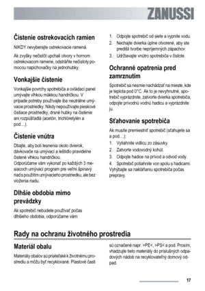 Page 17Čistenie ostrekovacích ramien
NIKDY nevyberajte ostrekovacie ramená.
Ak zvyšky nečistôt upchali otvory v hornom
ostrekovacom ramene, odstráňte nečistoty po-
mocou napichovačky na jednohubky.
Vonkajšie čistenie
Vonkajšie povrchy spotrebiča a ovládací panel
umývajte vlhkou mäkkou handričkou. V
prípade potreby používajte iba neutrálne umý-
vacie prostriedky. Nikdy nepoužívajte pieskové
čistiace prostriedky, drsné hubky na čistenie
ani rozpúšťadlá (acetón, trichlóretylén a
pod....).
Čistenie vnútra
Dbajte,...