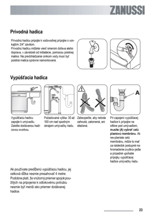 Page 23Prívodná hadica
Prívodnú hadicu pripojte k vodovodnej prípojke s von-
kajším 3/4 závitom.
Prívodnú hadicu môžete viesť smerom doľava alebo
doprava, v závislosti od inštalácie, pomocou poistnej
matice. Na predchádzanie únikom vody musí byť
poistná matica správne namontovaná.
Vypúšťacia hadica
Vypúšťaciu hadicu
zapojte k umývadlu.
Zaistite dodávanou hadi-
covou svorkou.Požadovaná výška: 30 až
100 cm nad spodným
okrajom umývačky riadu.Zabezpečte, aby nebola
zahnutá, zalomená, ani
stlačená.Pri zapojení...