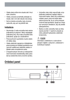 Page 4• Všetky obaly uložte mimo dosahu detí. Hrozí
riziko udusenia.
• Všetky umývacie prostriedky skladujte na
mieste, kde k nim deti nebudú mať prístup.
•Keď sú dvierka umývačky riadu otvorené,
nedovoľte, aby sa k nej priblížili deti.
Inštalácia
• Skontrolujte, či vaša umývačka riadu nebola
poškodená pri preprave. Nikdy nepripájajte
poškodený stroj. Ak je vaša umývačka riadu
poškodená, spojte sa s dodávateľom.
• Pred používaním spotrebiča musíte odstrá-
niť všetky obaly.
• Všetky elektrické zapojenia a...