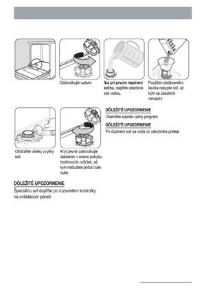 Page 10Odskrutkujte uzáver.Iba pri prvom naplnení
soľou, naplňte zásobník
soli vodou.Použitím dodávaného
lievika nasypte soľ, až
kým sa zásobník
nenaplní.
Odstráňte všetky zvyšky
soli.Kryt pevne zaskrutkujte
otáčaním v smere pohybu
hodinových ručičiek, až
kým nebudete počuť cvak-
nutie.DÔLEŽITÉ UPOZORNENIE
Okamžite zapnite úplný program.
DÔLEŽITÉ UPOZORNENIE
Pri doplnení soli sa voda zo zásobníka preleje.
DÔLEŽITÉ UPOZORNENIE
Špeciálnu soľ doplňte po rozsvietení kontrolky
na ovládacom paneli.
10
 
 