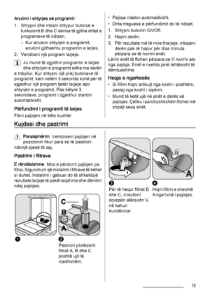 Page 13Anulimi i shtyrjes së programit:
1. Shtypni dhe mbani shtypur butonat e
funksionit B dhe C derisa të gjitha dritat e
programeve të ndizen.
– Kur anuloni shtyrjen e programit,
anuloni gjithashtu programin e larjes.
2. Vendosni një program larjeje.
Ju mund të zgjidhni programin e larjes
dhe shtyrjen e programit edhe me derën
e mbyllur. Kur shtypni një prej butonave të
programit, keni vetëm 3 sekonda kohë për të
zgjedhur një program tjetër larjeje apo
shtyrjen e programit. Pas këtyre 3
sekondave, programi i...