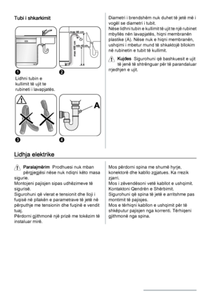 Page 18Tubi i shkarkimit
1
Lidhni tubin e
kullimit të ujit te
rubineti i lavapjatës.
max 85 cm
min 40 cm
max 400 cm
2
34
Diametri i brendshëm nuk duhet të jetë më i
vogël se diametri i tubit.
Nëse lidhni tubin e kullimit të ujit te një rubinet
mbyllës nën lavapjatës, hiqni membranën
plastike (A). Nëse nuk e hiqni membranën,
ushqimi i mbetur mund të shkaktojë bllokim
në rubinetin e tubit të kullimit.
Kujdes  Sigurohuni që bashkuesit e ujit
të jenë të shtrënguar për të parandaluar
rrjedhjen e ujit.
Lidhja...