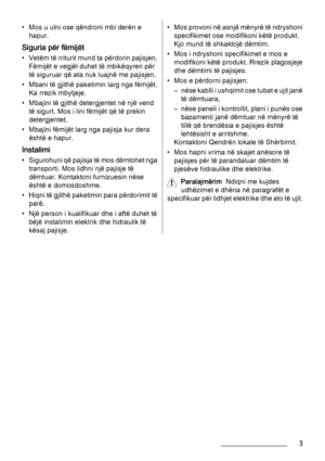 Page 3• Mos u ulni ose qëndroni mbi derën e
hapur.
Siguria për fëmijët
• Vetëm të rriturit mund ta përdorin pajisjen.
Fëmijët e vegjël duhet të mbikëqyren për
të siguruar që ata nuk luajnë me pajisjen.
• Mbani të gjithë paketimin larg nga fëmijët.
Ka rrezik mbytjeje.
• Mbajini të gjithë detergjentet në një vend
të sigurt. Mos i lini fëmijët që të prekin
detergjentet.
• Mbajini fëmijët larg nga pajisja kur dera
është e hapur.
Instalimi
• Sigurohuni që pajisja të mos dëmtohet nga
transporti. Mos lidhni një...