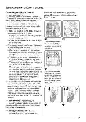 Page 27Зареждане на прибори и съдове
Полезни препоръки и съвети
ВНИМАНИЕ!  Използвайте уреда
само за домакински съдове, които са
подходящи за съдомиялни машини.
Не използвайте уреда за измиване на
предмети, които абсорбират вода (гъби,
домакински кърпи и др.).
• Преди зареждане на прибори и съдове
изпълнете следните стъпки:
– Отстранете всякакви остатъци от хра‐
на и замърсявания.
– Омекотете спечените останки от хра‐
на в тиганите.
• При зареждане на прибори и съдове из‐
пълнете следните стъпки:
– Поставяйте...