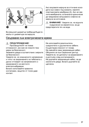 Page 3734
Вътрешният диаметър трябва да бъде по-
малък от диаметъра на маркуча.
Ако свързвате маркуча за оттичане на во‐
дата към сифон под мивката, свалете
пластмасовата мембрана (A). Ако не сва‐
лите мембраната, останалата храна може
да предизвика запушване в сифона на
маркуча за източване.
ВНИМАНИЕ!  Уверете се, че водните
съединения са херметични, за да
предотвратите теч на вода.
Свързване към електрическата мрежа
ПРЕДУПРЕЖДЕНИЕ!
Производителят не поема
отговорност, ако вие не спазите тези
мерки за...