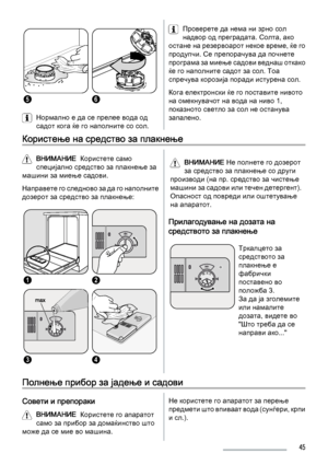 Page 4556
Нормално е да се прелее вода од
садот кога ќе го наполните со сол.
Проверете да нема ни зрно сол
надвор од преградата. Солта, ако
остане на резервоарот некое време, ќе го
продупчи. Се препорачува да почнете
програма за миење садови веднаш откако
ќе го наполните садот за сол. Тоа
спречува корозија поради истурена сол.
Кога електронски ќе го поставите нивото
на омекнувачот на вода на ниво 1,
показното светло за сол не останува
запалено.
Користење на средство за плакнење
ВНИМАНИЕ  Користете само...