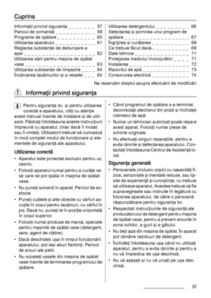 Page 57Cuprins
Informaţii privind siguranţa _ _ _ _ _ _ _  57
Panoul de comandă _ _ _ _ _ _ _ _ _ _ _  59
Programe de spălare _  _  _  _  _  _  _  _  _  _   60
Utilizarea aparatului _ _ _ _ _ _ _ _ _ _ _  61
Reglarea substanţei de dedurizare a
apei _ _ _ _ _ _ _ _ _ _ _ _ _ _ _ _ _ _ _ _  62
Utilizarea sării pentru maşina de spălat
vase _ _ _ _ _ _ _ _ _ _ _ _ _ _ _ _ _ _ _ _  63
Utilizarea substanţei de limpezire _ _ _ _  64
Încărcarea tacâmurilor şi a veselei _  _  _   64Utilizarea detergentului _ _ _ _ _ _ _...