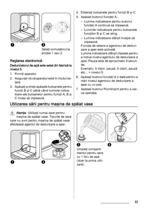 Page 6312
Setaţi comutatorul la
poziţia 1 sau 2.
Reglarea electronică
Dedurizatorul de apă este setat din fabrică la
nivelul 5.
1. Porniţi aparatul.
2. Asiguraţi-vă că aparatul este în modul se‐
tare.
3. Apăsaţi şi ţineţi apăsate butoanele pentru
funcţii B şi C până când luminile indica‐
toare ale butoanelor pentru funcţii A, B şi
C încep să clipească.
4. Eliberaţi butoanele pentru funcţii B şi C.
5. Apăsaţi butonul funcţiei A.
– Lumina indicatoare pentru butonul
funcţiei A continuă să clipească.
– Luminile...