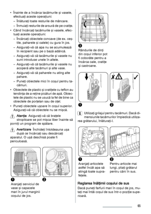 Page 65• Înainte de a încărca tacâmurile şi vasele,
efectuaţi aceste operaţiuni:
– Înlăturaţi toate resturile de mâncare.
– Înmuiaţi resturile de arsură de pe cratiţe.
• Când încărcaţi tacâmurile şi vasele, efec‐
tuaţi aceste operaţiuni:
– Încărcaţi obiectele concave (de ex. ceş‐
tile, paharele şi oalele) cu gura în jos.
– Asiguraţi-vă că apa nu se acumulează
în recipient sau pe o bază adâncă.
– Asiguraţi-vă că tacâmurile şi vasele nu
sunt introduse unele în altele.
– Asiguraţi-vă că tacâmurile şi vasele nu...