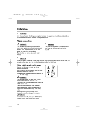 Page 2222
CAUTION!
If the machine is connected to new pipes or pipes which have not been used for a long time, you
should run the water for a few minutes before connecting the inlet hose.
Installation 
WARNING!
Any electrical and/or plumbing work required to install this appliance should be carried out by a
qualified electrician and/or plumber or competent person.
WARNING!
Only use, for connection to the water mains,
new hose-set; old hose-set must not be
reused.
Water connection
WARNING!
The dishwasher must...