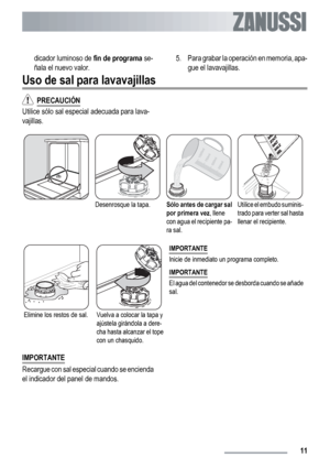 Page 11dicador luminoso de fin de programa se-
ñala el nuevo valor.5. Para grabar la operación en memoria, apa-
gue el lavavajillas.
Uso de sal para lavavajillas
  PRECAUCIÓN
Utilice sólo sal especial adecuada para lava-
vajillas.
Desenrosque la tapa.Sólo antes de cargar sal
por primera vez, llene
con agua el recipiente pa-
ra sal.Utilice el embudo suminis-
trado para verter sal hasta
llenar el recipiente.
Elimine los restos de sal.Vuelva a colocar la tapa y
ajústela girándola a dere-
cha hasta alcanzar el...