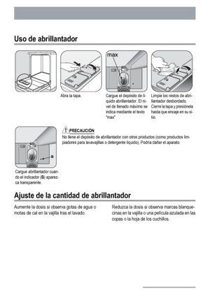 Page 12Uso de abrillantador
Abra la tapa.Cargue el depósito de lí-
quido abrillantador. El ni-
vel de llenado máximo se
indica mediante el texto
maxLimpie los restos de abri-
llantador desbordado.
Cierre la tapa y presiónela
hasta que encaje en su si-
tio.
Cargue abrillantador cuan-
do el indicador (B) aparez-
ca transparente.
PRECAUCIÓN
No llene el depósito de abrillantador con otros productos (como productos lim-
piadores para lavavajillas o detergente líquido), Podría dañar el aparato.
Ajuste de la cantidad...