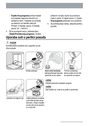 Page 34–
Svjetlo Kraj programa počinje treptati:
broj treptaja odgovara trenutno po-
stavljenoj razini. Treptanje se ponavlja
sa stankom od nekoliko sekundi.
Primjeri: 5 treptaja, pauza, 5 treptaja,
pauza, itd. = razina 5.
4. Da bi promijenili razinu, pritisnite tipku
Odabir/Poništavanje programa. Svakimpritiskom na tipku razina se povećava
(nakon razine 10 slijedi razina 1). Svjetlo
Kraj programa pokazuje novu postavku.
5. Za pohranjivanje radnje, isključite perilicu
posuđa.
Uporaba soli u perilici posuđa...