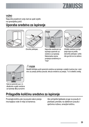 Page 35VAŽNO
Napunite posebnom solju kad se upali svjetlo
na upravljačkoj ploči.
Uporaba sredstva za ispiranje
Otvorite poklopac.Napunite sredstvom za
ispiranje spremnik za
sredstvo za ispiranje.
Maksimalna razina
punjenja označena je s
maxOčistite sredstvo za ispi-
ranje koje se prolilo.
Zatvorite poklopac i pritis-
nite ga dok se ne zabravi.
Kad je spremnik pun, in-
dikatorsko svjetlo sredstva
za ispiranje (B) je prozirno
POZOR
Nikada nemojte puniti spremnik sredstva za ispiranje s ostalim tvarima (npr....