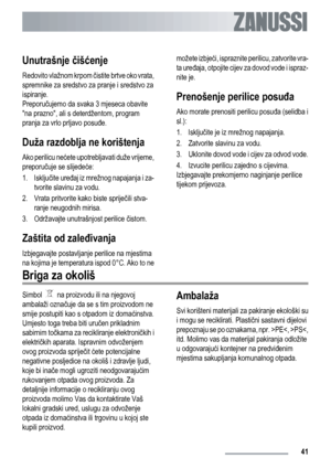 Page 41Unutrašnje čišćenje
Redovito vlažnom krpom čistite brtve oko vrata,
spremnike za sredstvo za pranje i sredstvo za
ispiranje.
Preporučujemo da svaka 3 mjeseca obavite
na prazno, ali s deterdžentom, program
pranja za vrlo prljavo posuđe.
Duža razdoblja ne korištenja
Ako perilicu nećete upotrebljavati duže vrijeme,
preporučuje se slijedeće:
1. Isključite uređaj iz mrežnog napajanja i za-
tvorite slavinu za vodu.
2. Vrata pritvorite kako biste spriječili stva-
ranje neugodnih mirisa.
3. Održavajte...