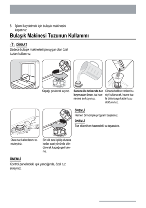 Page 845.İşlemi kaydetmek için bulaşık makinesini
kapatınız.
Bulaşık Makinesi Tuzunun Kullanımı
  DİKKAT
Sadece bulaşık makineleri için uygun olan özel
tuzları kullanınız.
Kapağı çevirerek açınız.Sadece ilk defasında tuz
koymadan önce, tuz haz-
nesine su koyunuz.Cihazla birlikte verilen hu-
niyi kullanarak, hazne tuz-
la doluncaya kadar tuzu
doldurunuz.
Olası tuz kalıntılarını te-
mizleyiniz.Bir klik sesi işitilip durana
kadar saat yönünde dön-
dürerek kapağı geri takı-
nız.ÖNEMLİ
Hemen bir komple program...