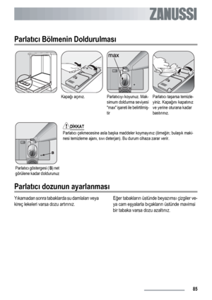 Page 85Parlatıcı Bölmenin Doldurulması
Kapağı açınız.Parlatıcıyı koyunuz. Mak-
simum doldurma seviyesi
max işareti ile belirtilmiş-
tirParlatıcı taşarsa temizle-
yiniz. Kapağını kapatınız
ve yerine oturana kadar
bastırınız.
Parlatıcı göstergesi ( B) net
görülene kadar doldurunuz
DİKKAT
Parlatıcı çekmecesine asla başka maddeler koymayınız (örneğin; bulaşık maki-
nesi temizleme ajanı, sıvı deterjan). Bu durum cihaza zarar verir.
Parlatıcı dozunun ayarlanması
Yıkamadan sonra tabaklarda su damlaları veya
kireç...