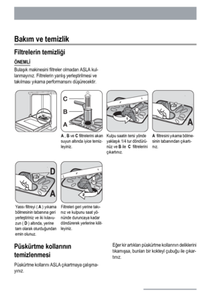 Page 90Bakım ve temizlik
Filtrelerin temizliği
ÖNEMLİ
Bulaşık makinesini filtreler olmadan ASLA kul-
lanmayınız. Filtrelerin yanlış yerleştirilmesi ve
takılması yıkama performansını düşürecektir.
A , B ve C filtrelerini akan
suyun altında iyice temiz-
leyiniz.Kulpu saatin tersi yönde
yaklaşık 1/4 tur döndürü-
nüz ve B ile  C  filtrelerini
çıkartınız.A  filtresini yıkama bölme-
sinin tabanından çıkartı-
nız.
Yassı filtreyi ( A ) yıkama
bölmesinin tabanına geri
yerleştiriniz ve iki kılavu-
zun ( D ) altında,...