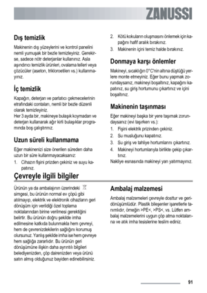 Page 91Dış temizlik
Makinenin dış yüzeylerini ve kontrol panelini
nemli yumuşak bir bezle temizleyiniz. Gerekir-
se, sadece nötr deterjanlar kullanınız. Asla
aşındırıcı temizlik ürünleri, ovalama telleri veya
çözücüler (aseton, trikloroetilen vs.) kullanma-
yınız.
İç temizlik
Kapağın, deterjan ve parlatıcı çekmecelerinin
etrafındaki contaları, nemli bir bezle düzenli
olarak temizleyiniz.
Her 3 ayda bir, makineye bulaşık koymadan ve
deterjan kullanarak ağır kirli bulaşıklar progra-
mında boş çalıştırınız.
Uzun...