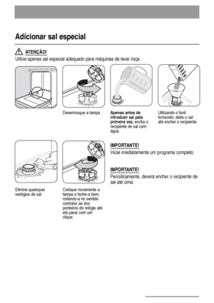 Page 1010
Adicionar sal especial
IMPORTANTE!
Periodicamente, deverá encher o recipiente de
sal até cima.
Desenrosque a tampa.Apenas antes de
introduzir sal pela
primeira vez, encha o
recipiente de sal com
água.Utilizando o funil
fornecido, deite o sal
até encher o recipiente.
Elimine quaisquer
vestígios de sal.Coloque novamente a
tampa e feche-a bem,
rodando-a no sentido
contrário ao dos
ponteiros do relógio até
ela parar com um
clique.
ATENÇÃO!
Utilize apenas sal especial adequado para máquinas de lavar loiça...