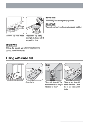 Page 12Remove any trace of salt.Replace the cap tightly
turning it clockwise until it
stops with a click.IMPORTANT!
Immediately start a complete programme.
IMPORTANT!
Water will overflow from the container as salt is added.
IMPORTANT!
Top up the special salt when the light on the
control panel illuminates.
Filling with rinse aid
Open the lid.Fill up with rinse aid. The
maximum level for filling is
indicated by maxClean up any rinse aid
which overflows. Close
the lid and press until it
locks.
12
 
 