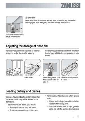 Page 13Top up the rinse aid indica-
tor (B) becomes clear
CAUTION!
Never fill the rinse aid dispenser with any other substances (e.g. dishwasher
cleaning agent, liquid detergent). This would damage the appliance.
Adjusting the dosage of rinse aid
Increase the dose if there are drops of water or
lime spots on the dishes after washing.Reduce the dose if there are whitish streaks on
the dishes or a bluish film on glassware or knife
blades.
Open the lid.Set the dosage level. (The
dose is factory set in po-
sition...