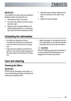 Page 19IMPORTANT!
If you decide to turn back to the use of standard
detergent system we advise that you:
1. Deactivate the Multi-Tab function.
2. Fill up the salt container and the rinse aid
dispenser again.
3. Adjust the water hardness setting to the
highest setting and perform 1 normal wash-
ing programme without loading any dishes.4. Adjust the water hardness setting accord-
ing to the hardness of the water in your
area.
5. Adjust the rinse aid dosage.
Unloading the dishwasher
• Hot dishes are sensitive to...