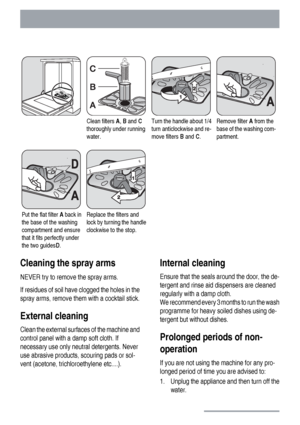 Page 20Clean filters A, B and C
thoroughly under running
water.Turn the handle about 1/4
turn anticlockwise and re-
move filters B and C.Remove filter A from the
base of the washing com-
partment.
Put the flat filter A back in
the base of the washing
compartment and ensure
that it fits perfectly under
the two guidesD.Replace the filters and
lock by turning the handle
clockwise to the stop.  
Cleaning the spray arms
NEVER try to remove the spray arms.
If residues of soil have clogged the holes in the
spray arms,...