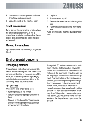 Page 212. Leave the door ajar to prevent the forma-
tion of any unpleasant smells.
3. Leave the inside of the machine clean.
Frost precautions
Avoid placing the machine in a location where
the temperature is below 0°C. If this is
unavoidable, empty the machine, close the ap-
pliance door, disconnect the water inlet pipe
and empty it.
Moving the machine
If you have to move the machine (moving house
etc....):1. Unplug it.
2. Turn the water tap off.
3. Remove the water inlet and discharge ho-
ses.
4. Pull the...