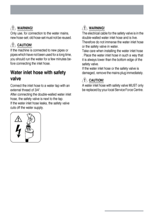 Page 26  WARNING!
Only use, for connection to the water mains,
new hose-set; old hose-set must not be reused.
  CAUTION!
If the machine is connected to new pipes or
pipes which have not been used for a long time,
you should run the water for a few minutes be-
fore connecting the inlet hose.
Water inlet hose with safety
valve
Connect the inlet hose to a water tap with an
external thread of 3/4”.
After connecting the double-walled water inlet
hose, the safety valve is next to the tap.
If the water inlet hose...