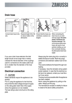 Page 27Drain hose
Connect drain hose to the
sink.Required height: 30 to 100
cm above bottom of the
dishwasher.Ensure that the hoses are
not kinked, crushed or en-
tangled.When connecting the
drain hose to an under
sink trap spigot, the entire
plastic membrane (A)
must be removed. Fail-
ure to remove all the mem-
brane will result in food
particles building up over
time eventually blocking
the dishwasher drain hose
spigot.
If you use a drain hose extension the total
length should not be longer than 4 metres....