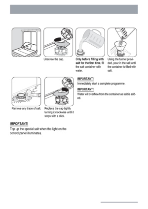 Page 12Unscrew the cap.Only before filling with
salt for the first time, fill
the salt container with
water.Using the funnel provi-
ded, pour in the salt until
the container is filled with
salt.
Remove any trace of salt.Replace the cap tightly
turning it clockwise until it
stops with a click.IMPORTANT!
Immediately start a complete programme.
IMPORTANT!
Water will overflow from the container as salt is add-
ed.
IMPORTANT!
Top up the special salt when the light on the
control panel illuminates.
12
 
 