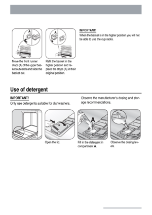 Page 16Move the front runner
stops (A) of the upper bas-
ket outwards and slide the
basket out.Refit the basket in the
higher position and re-
place the stops (A) in their
original position.IMPORTANT!
When the basket is in the higher position you will not
be able to use the cup racks.
Use of detergent
IMPORTANT!
Only use detergents suitable for dishwashers.Observe the manufacturer’s dosing and stor-
age recommendations.
Open the lid.Fill in the detergent in
compartment A.Observe the dosing lev-
els.
16
 
 