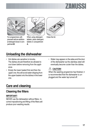 Page 17For programmes with
prewash add an addition-
al detergent dose in com-
partmentB.When using detergent
tablets: place detergent
tablets in compartment
A.Close the lid. 
Unloading the dishwasher
• Hot dishes are sensitive to knocks.
The dishes should therefore be allowed to
cool down before removing from the appli-
ance.
• Empty the lower basket first and then the
upper one; this will avoid water dripping from
the upper basket onto the dishes in the lower
one.• Water may appear on the sides and the door
of...