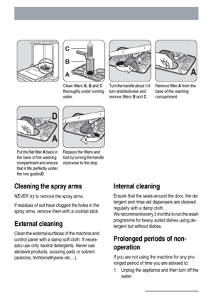 Page 18Clean filters A, B and C
thoroughly under running
water.Turn the handle about 1/4
turn anticlockwise and
remove filters B and C.Remove filter A from the
base of the washing
compartment.
Put the flat filter A back in
the base of the washing
compartment and ensure
that it fits perfectly under
the two guidesD.Replace the filters and
lock by turning the handle
clockwise to the stop.  
Cleaning the spray arms
NEVER try to remove the spray arms.
If residues of soil have clogged the holes in the
spray arms,...